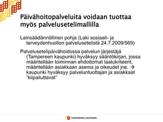 Päivähoitopalveluita voidaan tuottaa
myös palvelusetelimallilla

Lainsäädännöllinen pohja (Laki sosiaali- ja
   terveydenhuollon palvelusetelistä 24.7.2009/569)
Palvelusetelipäivähoidossa palvelun järjestäjä
  (Tampereen kaupunki) hyväksyy sääntökirjan, jossa
  määritellään toiminnan ehdottomat laatukriteerit,
  määritellään asiakkaan asema ja oikeudet jne. 
  kaupunki hyväksyy palveluntuottajan ja asiakkaat
  ”kilpailuttavat”
 
