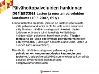 Päivähoitopalveluiden hankinnan
periaatteet Lasten ja nuorten palveluiden
lautakunta (10.5.2007, 69§)
Omaa tuotantoa on aloilla, joilla se on kustannustehokasta,
  joilla palvelumarkkinoita ei ole tai joilla oman tuotannon
  säilyttäminen nähdään strategisesti tärkeänä. Lisäksi
  todetaan, että uusia toimintamalleja kehitetään ja
  hyödynnetään palvelujen hankinnan avuksi. Tilaajan
  tehtävänä on luoda edellytyksiä palvelumarkkinoiden
  kehittymiselle. (Palvelujen hankintasuunnitelma, lasten ja
  nuorten kasvun tukeminen).
Päivähoito nähdään strategisena palveluna, jonka
   palveluverkon rungon muodostaa kaupungin oma
   tuotanto. Uusia palveluyksiköitä suunniteltaessa kunnallista
   palvelua täydentävänä harkitaan aina
   ostopalvelumahdollisuutta.
 