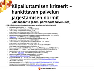 Kilpailuttamisen kriteerit –
       hankittavan palvelun
       järjestämisen normit
       Lainsäädäntö (esim. päivähoitopalveluista)
 Laki lasten päivähoidosta 19.1.1973/36
  (http://www.finlex.fi/fi/laki/ajantasa/1973/19730036)
 Asetus lasten päivähoidosta 16.3.1973/239
  (http://www.finlex.fi/fi/laki/ajantasa/1973/19730239)
 Perusopetuslaki 21.8.1998/628 (http://www.finlex.fi/fi/laki/ajantasa/1998/19980628)
 Laki sosiaalihuollon ammatillisen henkilöstön kelpoisuusvaatimuksista 29.4.2005/272
  (http://www. finlex.fi/fi/laki/ajantasa/2005/20050272)
 Laki sosiaali- ja terveydenhuollon asiakasmaksuista 3.8.1992/734
  (http://www.finlex.fi/fi/laki/ajantasa/1992/19920734)
 Asetus sosiaali- ja terveydenhuollon asiakasmaksuista 9.10.1992/912
  (http://www.finlex.fi/fi/laki/ajantasa/1992/19920912)
 Laki sosiaalihuollon asiakkaan asemasta ja oikeuksista 22.9.2000/812
  (http://www.finlex.fi/fi/laki/ajantasa/2000/20000812)
 Lastensuojelulaki 13.4.2007/417 (http://www.finlex.fi/fi/laki/ajantasa/2007/20070417)
 Henkilötietolaki 22.4.1999/523 (http://www.finlex.fi/fi/laki/ajantasa/1999/19990523)
 Laki sosiaali- ja terveydenhuollon asiakastietojen sähköisestä käsittelystä
  9.2.2007/159 (http://www. finlex.fi/fi/laki/ajantasa/2007/20070159)
 Laki viranomaisten toiminnan julkisuudesta 21.5.1999/621
  (http://www.finlex.fi/fi/laki/ajantasa/ 1999/19990621)
 Kansanterveyslaki 28.1.1972/66 (http://www.finlex.fi/fi/laki/ajantasa/1972/19720066)
 Valtioneuvoston asetus neuvolatoiminnasta 380/2009 (http://www.finlex.fi/fi/laki/
  alkup/2009/20090380)
 Kuluttajansuojalaki 20.1.1978/38 (http://www.finlex.fi/fi/laki/ajantasa/1978/19780038)
 Laki yksityisistä sosiaalipalveluista 922/2011 (lähinnä 6§, jossa edellytetään
  omavalvontasuunnitelmaa) 8/2012 (http://www.finlex.fi/fi/laki/alkup/2011/20110922)
 
