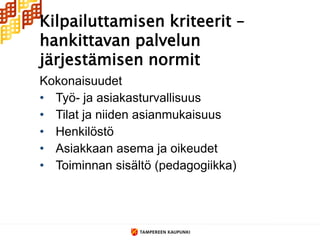 Kilpailuttamisen kriteerit –
hankittavan palvelun
järjestämisen normit
Kokonaisuudet
• Työ- ja asiakasturvallisuus
• Tilat ja niiden asianmukaisuus
• Henkilöstö
• Asiakkaan asema ja oikeudet
• Toiminnan sisältö (pedagogiikka)
 