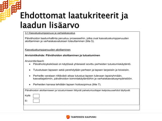 Ehdottomat laatukriteerit ja
laadun lisäarvo
 3.1 Kasvatuskumppanuus ja varhaiskasvatus

 Päivähoidon laadunhallinta perustuu prosesseihin, jotka ovat kasvatuskumppanuuden
 aloittaminen ja varhaiskasvatuksen toteuttaminen (liite 5).


 Kasvatuskumppanuuden aloittaminen

 Arviointikohde: Päivähoidon aloittaminen ja tutustuminen

 Arviointikriteerit:
     Päivähoitoyksikössä on käytössä yhteisesti sovittu perheiden tutustumiskäytäntö.

         Tutustutaan lapseen sekä perehdytään perheen ja lapsen tarpeisiin ja toiveisiin.

         Perheille varataan riittävästi aikaa tutustua lapsen tulevaan lapsiryhmään,
          kasvattajatiimiin, päivähoidon toimintakäytäntöihin ja varhaiskasvatusympäristöön.

         Perheiden kanssa tehdään lapsen hoitosopimus (liite 7).

 Päivähoidon aloittamiseen ja tutustumiseen liittyvät palveluntuottajan kelpoisuusehdot täyttyvät

 Kyllä

 Ei
 