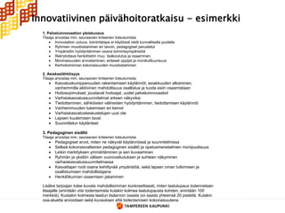 Innovatiivinen päivähoitoratkaisu - esimerkki
  1. Palveluinnovaation yleiskuvaus
  Tilaaja arvostaa mm. seuraavien kriteerien toteutumista:
       Innovaation uutuus, toimintatapa ei käytössä vielä kunnallisella puolella
       Ryhmien muodostaminen eri tavoin, pedagogiset perustelut
       Ympäristön hyödyntäminen osana toimintaympäristöä
       Rekrytoitava henkilöstön muu lisäkoulutus ja osaaminen,
       Moninaisuuden arvostaminen; erilaiset oppijat ja monikulttuurisuus
       Kerhotoiminnan kokonaisuuden muodostaminen

  2. Asiakaslähtöisyys
  Tilaaja arvostaa mm. seuraavien kriteerien toteutumista:
        Kasvatuskumppanuuden rakentamisen käytännöt; asiakkuuden alkaminen,
         vanhemmilla aktiivinen mahdollisuus osallistua ja tuoda esiin osaamistaan
        Hoitosopimukset; joustavat hoitoajat, uudet palveluinnovaatiot
        Varhaiskasvatussuunnitelmat arkeen näkyviksi
        Tiedottaminen, sähköisten välineiden hyödyntäminen, tiedottamisen käytännöt
        Vanhemmuuden tukemisen eri keinot
        Varhaiskasvatuskeskustelujen uusi ote
        Lapsen kuulemisen tavat
        Suunnittelun käytänteet

  3. Pedagoginen sisältö
  Tilaaja arvostaa mm. seuraavien kriteerien toteutumista:
        Pedagogiset arvot, miten ne näkyvät käytännössä ja suunnitelmissa
        Selkeä kokonaisvaltainen pedagoginen sisältö ja opetusmenetelmien monipuolisuus
        Leikin merkityksen ymmärtäminen ja sen kuvaaminen
        Ryhmän ja yksilön välisen vuorovaikutuksen ja suhteen näkyminen
         varhaiskasvatussuunnitelmassa
        Kasvattajan rooli osana kehittyvää ympäristöä, sekä lapsen oman tutkimisen ja
         osallistumisen mahdollistajana
        Henkilökunnan osaamisen jakaminen

  Lisäksi tarjoajan tulee kuvata mahdollisimman konkreettisesti, miten laatulupaus todennetaan
  tilaajalle (enintään viisi todentamista kutakin kolmea laatulupausta kohden, enintään 100
  merkkiä). Kustakin kolmesta laadun lisäarvon osasta voi saada yhteensä 20 pistettä. Kutakin
  osa-aluetta arvioidaan sekä kuvauksen että todentamisen kokonaisuutena.
 