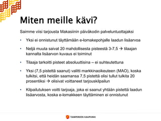 Miten meille kävi?
Saimme viisi tarjousta Makasiinin päiväkodin palveluntuottajaksi

•   Yksi ei onnistunut täyttämään e-lomakepohjalle laadun lisäarvoa

•   Neljä muuta saivat 20 mahdollisesta pisteestä 3-7,5  tilaajan
    kannalta lisäarvon kuvaus ei toiminut

•   Tilaaja tarkoitti pisteet absoluuttisina – ei suhteutettuna

•   Yksi (7,5 pistettä saanut) valitti markkinaoikeuteen (MAO), koska
    tulkitsi, että heidän saamansa 7,5 pistettä olisi tullut tulkita 20
    prosentiksi  olisivat voittaneet tarjouskilpailun

•   Kilpailutuksen voitti tarjoaja, joka ei saanut yhtään pistettä laadun
    lisäarvosta, koska e-lomakkeen täyttäminen ei onnistunut
 