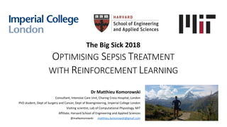 The Big Sick 2018
OPTIMISING SEPSIS TREATMENT
WITH REINFORCEMENT LEARNING
Dr Matthieu Komorowski
Consultant, Intensive Care Unit, Charing Cross Hospital, London
PhD student, Dept of Surgery and Cancer, Dept of Bioengineering, Imperial College London
Visiting scientist, Lab of Computational Physiology, MIT
Affiliate, Harvard School of Engineering and Applied Sciences
@matkomorowski matthieu.komorowski@gmail.com
 