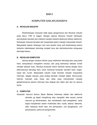 13 
 
BAB II
KOMPUTER DAN APLIKASINYA
A. REVOLUSI INDUSTRI
Perkembangan komputer tidak lepas pengaruhnya dari Revolusi Industri
pada tahun 1760 di Inggris. Dengan adanya Revolusi Industri kehidupan
perindustrian berubah dari mekanik menjadi mekanik elektronik bahkan elektronik.
Kehidupan manusia berubah dari masyarakat petani menjadi masyarakat industri.
Masyarakat seakan terbangun dari cara berpikir lama sulit berkembang karena
terbentur keterbatasan teknologi menjadi haus dan berlomba-lomba menguasai
teknologi terbaru.
B. REVOLUSI KOMPUTER
Seiring dengan revolusi industri yang melahirkan teknologi baru yang tiada
henti, komputerpun mengalami revolusi, dari yang bentuknya sebesar rumah
menjadi sebesar buku. Revolusi komputer belum berhenti seiring dengan terus
ditemukannya teknologi baru untuk membuat komputer semakin kecil, ringan,
cepat dan murah. Masyarakat industri mulai berubah menjadi masyarakat
informasi. Segala sesuatu yang analog berubah menjadi digital. Kemunculan
Internet merubah pola hidup dan kerja yang individu/lokal menjadi
global/mendunia karena informasi bisa didapat dan diberi dari dan ke seluruh
dunia.
C. KOMPUTER
Komputer menurut Kamus Besar Bahasa Indonesia adalah alat elektronik
otomatis yg dapat menghitung atau mengolah data secara cermat
menurut yg diinstruksikan, dan memberikan hasil pengolahan, serta
dapat menjalankan sistem multimedia (film, musik, televisi, faksimile,
dsb), biasanya terdiri atas unit pemasukan, unit pengeluaran, unit
penyimpanan, serta unit pengontrolan.
 