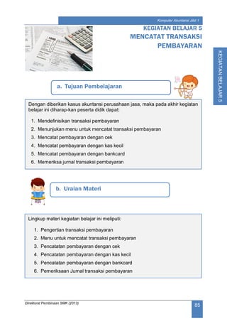 Direktorat Pembinaan SMK (2013)
85
Komputer Akuntansi Jilid 1
KEGIATANBELAJAR5
a. Tujuan Pembelajaran
KEGIATAN BELAJAR 5
MENCATAT TRANSAKSI
PEMBAYARAN
b. Uraian Materi
Dengan diberikan kasus akuntansi perusahaan jasa, maka pada akhir kegiatan
belajar ini diharap-kan peserta didik dapat:
1. Mendefinisikan transaksi pembayaran
2. Menunjukan menu untuk mencatat transaksi pembayaran
3. Mencatat pembayaran dengan cek
4. Mencatat pembayaran dengan kas kecil
5. Mencatat pembayaran dengan bankcard
6. Memeriksa jurnal transaksi pembayaran
Lingkup materi kegiatan belajar ini meliputi:
1. Pengertian transaksi pembayaran
2. Menu untuk mencatat transaksi pembayaran
3. Pencatatan pembayaran dengan cek
4. Pencatatan pembayaran dengan kas kecil
5. Pencatatan pembayaran dengan bankcard
6. Pemeriksaan Jurnal transaksi pembayaran
 