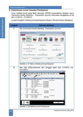 Direktorat Pembinaan SMK (2013)
92
Komputer Akuntansi Jilid 1
KEGIATANBELAJAR5
6. Pemeriksaan Jurnal Transaksi Pembayaran
Untuk melihat jurnal yang telah diproses, MYOB menyediakan fasilitas menu
Command Centre Banking – Transaction Journal. Kemudian tanggalnya di set
dari 1/1/2013 – 31/1/2013.
Langkah-langkah melihat jurnal pembayaran (Kasus: Renata Interior Designer):
Langkah Aktivitas-aktivitas
1 Klik Command Centre Banking, Transaction Journal
Gambar: 2. 61 Menu melihat jurnal pembayaran
2 Klik Tab Disbursements dan tanggal diset dari 1/1/2013 s.d.
31/1/2013
Gambar: 2. 62 Melihat jurnal Pembayaran
 
