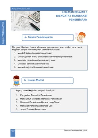 Direktorat Pembinaan SMK (2013)
102
Komputer Akuntansi Jilid 1
KEGIATANBELAJAR6
a. Tujuan Pembelajaran
KEGIATAN BELAJAR 6
MENCATAT TRANSAKSI
PENERIMAAN
b. Uraian Materi
Dengan diberikan kasus akuntansi perusahaan jasa, maka pada akhir
kegiatan belajar ini diharap-kan peserta didik dapat:
1. Mendefinisikan transaksi penerimaan
2. Menunujukkan menu untuk mencatat transaksi penerimaan.
3. Mencatat penerimaan berupa uang tunai
4. Mencatat penerimaan berupa cek
5. Memeriksa jurnal transaksi penerimaan
Lingkup materi kegiatan belajar ini meliputi:
1. Pengertian Transaksi Penerimaan
2. Menu untuk Mencatat Transaksi Penerimaan
3. Mencatat Penerimaan Berupa Uang Tunai
4. Mencatat Penerimaan Berupa Cek
5. Jurnal Trasaksi Penerimaan
 