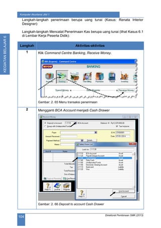 Direktorat Pembinaan SMK (2013)
104
Komputer Akuntansi Jilid 1
KEGIATANBELAJAR6
Langkah-langkah penerimaan berupa uang tunai (Kasus: Renata Interior
Designer):
Langkah-langkah Mencatat Penerimaan Kas berupa uang tunai (lihat Kasus 6.1
di Lembar Kerja Peserta Didik):
Langkah Aktivitas-aktivitas
1 Klik Command Centre Banking, Receive Money.
Gambar: 2. 65 Menu transaksi penerimaan
2 Mengganti BCA Account menjadi Cash Drawer
Gambar: 2. 66 Deposit to account Cash Drawer
 