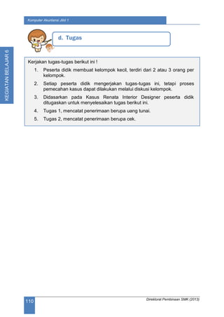 Direktorat Pembinaan SMK (2013)
110
Komputer Akuntansi Jilid 1
KEGIATANBELAJAR6
d. Tugas
Kerjakan tugas-tugas berikut ini !
1. Peserta didik membuat kelompok kecil, terdiri dari 2 atau 3 orang per
kelompok.
2. Setiap peserta didik mengerjakan tugas-tugas ini, tetapi proses
pemecahan kasus dapat dilakukan melalui diskusi kelompok.
3. Didasarkan pada Kasus Renata Interior Designer peserta didik
ditugaskan untuk menyelesaikan tugas berikut ini.
4. Tugas 1, mencatat penerimaan berupa uang tunai.
5. Tugas 2, mencatat penerimaan berupa cek.
 