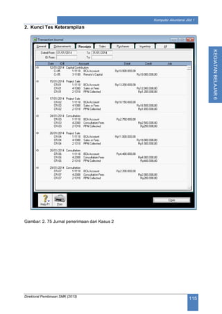 Direktorat Pembinaan SMK (2013)
115
Komputer Akuntansi Jilid 1
KEGIATANBELAJAR6
2. Kunci Tes Keterampilan
Gambar: 2. 75 Jurnal penerimaan dari Kasus 2
 