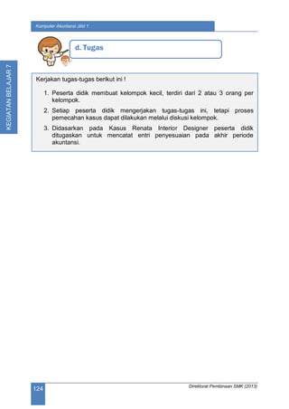 Direktorat Pembinaan SMK (2013)
124
Komputer Akuntansi Jilid 1
KEGIATANBELAJAR7
d. Tugas
Kerjakan tugas-tugas berikut ini !
1. Peserta didik membuat kelompok kecil, terdiri dari 2 atau 3 orang per
kelompok.
2. Setiap peserta didik mengerjakan tugas-tugas ini, tetapi proses
pemecahan kasus dapat dilakukan melalui diskusi kelompok.
3. Didasarkan pada Kasus Renata Interior Designer peserta didik
ditugaskan untuk mencatat entri penyesuaian pada akhir periode
akuntansi.
 