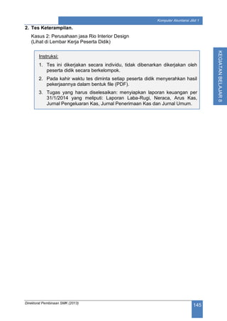 Direktorat Pembinaan SMK (2013)
145
Komputer Akuntansi Jilid 1
KEGIATANBELAJAR8
2. Tes Keterampilan.
Kasus 2: Perusahaan jasa Rio Interior Design
(Lihat di Lembar Kerja Peserta Didik)
Instruksi:
1. Tes ini dikerjakan secara individu, tidak dibenarkan dikerjakan oleh
peserta didik secara berkelompok.
2. Pada kahir waktu tes diminta setiap peserta didik menyerahkan hasil
pekerjaannya dalam bentuk file (PDF).
3. Tugas yang harus diselesaikan: menyiapkan laporan keuangan per
31/1/2014 yang meliputi: Laporan Laba-Rugi, Neraca, Arus Kas,
Jurnal Pengeluaran Kas, Jurnal Penerimaan Kas dan Jurnal Umum.
 