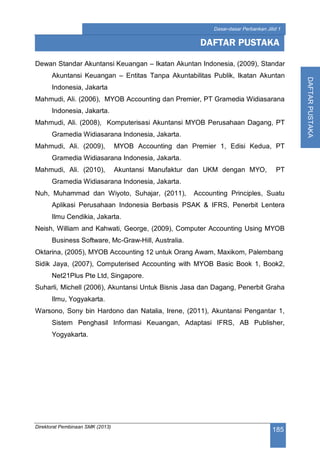 Direktorat Pembinaan SMK (2013)
185
Dasar-dasar Perbankan Jilid 1
DAFTARPUSTAKA
Dewan Standar Akuntansi Keuangan – Ikatan Akuntan Indonesia, (2009), Standar
Akuntansi Keuangan – Entitas Tanpa Akuntabilitas Publik, Ikatan Akuntan
Indonesia, Jakarta
Mahmudi, Ali. (2006), MYOB Accounting dan Premier, PT Gramedia Widiasarana
Indonesia, Jakarta.
Mahmudi, Ali. (2008), Komputerisasi Akuntansi MYOB Perusahaan Dagang, PT
Gramedia Widiasarana Indonesia, Jakarta.
Mahmudi, Ali. (2009), MYOB Accounting dan Premier 1, Edisi Kedua, PT
Gramedia Widiasarana Indonesia, Jakarta.
Mahmudi, Ali. (2010), Akuntansi Manufaktur dan UKM dengan MYO, PT
Gramedia Widiasarana Indonesia, Jakarta.
Nuh, Muhammad dan Wiyoto, Suhajar, (2011), Accounting Principles, Suatu
Aplikasi Perusahaan Indonesia Berbasis PSAK & IFRS, Penerbit Lentera
Ilmu Cendikia, Jakarta.
Neish, William and Kahwati, George, (2009), Computer Accounting Using MYOB
Business Software, Mc-Graw-Hill, Australia.
Oktarina, (2005), MYOB Accounting 12 untuk Orang Awam, Maxikom, Palembang
Sidik Jaya, (2007), Computerised Accounting with MYOB Basic Book 1, Book2,
Net21Plus Pte Ltd, Singapore.
Suharli, Michell (2006), Akuntansi Untuk Bisnis Jasa dan Dagang, Penerbit Graha
Ilmu, Yogyakarta.
Warsono, Sony bin Hardono dan Natalia, Irene, (2011), Akuntansi Pengantar 1,
Sistem Penghasil Informasi Keuangan, Adaptasi IFRS, AB Publisher,
Yogyakarta.
DAFTAR PUSTAKA
 