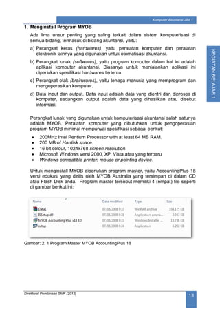 Direktorat Pembinaan SMK (2013)
13
Komputer Akuntansi Jilid 1
KEGIATANBELAJAR1
1. Menginstall Program MYOB
Ada lima unsur penting yang saling terkait dalam sistem komputerisasi di
semua bidang, termasuk di bidang akuntansi, yaitu:
a) Perangkat keras (hardwares), yaitu peralatan komputer dan peralatan
elektronik lainnya yang digunakan untuk otomatisasi akuntansi.
b) Perangkat lunak (softwares), yaitu program komputer dalam hal ini adalah
aplikasi komputer akuntansi. Biasanya untuk menjalankan aplikasi ini
diperlukan spesifikasi hardwares tertentu.
c) Perangkat otak (brainwares), yaitu tenaga manusia yang memprogram dan
mengoperasikan komputer.
d) Data input dan output. Data input adalah data yang dientri dan diproses di
komputer, sedangkan output adalah data yang dihasilkan atau disebut
informasi.
Perangkat lunak yang digunakan untuk komputerisasi akuntansi salah satunya
adalah MYOB. Peralatan komputer yang dibutuhkan untuk pengoperasian
program MYOB minimal mempunyai spesifikasi sebagai berikut:
 200MHz Intel Pentium Processor with at least 64 MB RAM.
 200 MB of Hardisk space.
 16 bit colour, 1024x768 screen resolution.
 Microsoft Windows versi 2000, XP, Vista atau yang terbaru
 Windows compatible printer, mouse or pointing device.
Untuk menginstall MYOB diperlukan program master, yaitu AccountingPlus 18
versi edukasi yang dirilis oleh MYOB Australia yang tersimpan di dalam CD
atau Flash Disk anda. Program master tersebut memiliki 4 (empat) file seperti
di gambar berikut ini:
Gambar: 2. 1 Program Master MYOB AccountingPlus 18
 