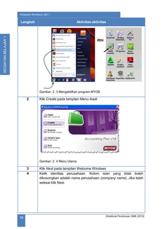 Direktorat Pembinaan SMK (2013)
16
Komputer Akuntansi Jilid 1
KEGIATANBELAJAR1
Langkah Aktivitas-aktivitas
Gambar: 2. 3 Mengaktifkan program MYOB
2 Klik Create pada tampilan Menu Awal
Gambar: 2. 4 Menu Utama
3 Klik Next pada tampilan Welcome Windows
4 Ketik identitas perusahaan. Kolom isian yang tidak boleh
dikosongkan adalah nama perusahaan (company name). Jika telah
selesai klik Next
 