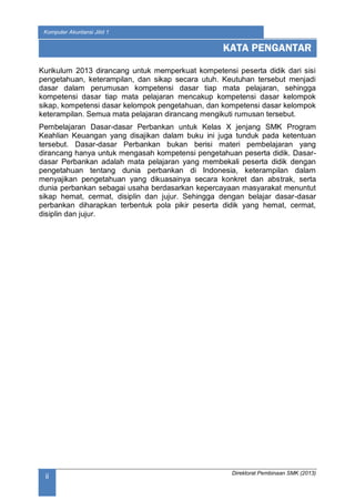 Direktorat Pembinaan SMK (2013)
Komputer Akuntansi Jilid 1
ii
Kurikulum 2013 dirancang untuk memperkuat kompetensi peserta didik dari sisi
pengetahuan, keterampilan, dan sikap secara utuh. Keutuhan tersebut menjadi
dasar dalam perumusan kompetensi dasar tiap mata pelajaran, sehingga
kompetensi dasar tiap mata pelajaran mencakup kompetensi dasar kelompok
sikap, kompetensi dasar kelompok pengetahuan, dan kompetensi dasar kelompok
keterampilan. Semua mata pelajaran dirancang mengikuti rumusan tersebut.
Pembelajaran Dasar-dasar Perbankan untuk Kelas X jenjang SMK Program
Keahlian Keuangan yang disajikan dalam buku ini juga tunduk pada ketentuan
tersebut. Dasar-dasar Perbankan bukan berisi materi pembelajaran yang
dirancang hanya untuk mengasah kompetensi pengetahuan peserta didik. Dasar-
dasar Perbankan adalah mata pelajaran yang membekali peserta didik dengan
pengetahuan tentang dunia perbankan di Indonesia, keterampilan dalam
menyajikan pengetahuan yang dikuasainya secara konkret dan abstrak, serta
dunia perbankan sebagai usaha berdasarkan kepercayaan masyarakat menuntut
sikap hemat, cermat, disiplin dan jujur. Sehingga dengan belajar dasar-dasar
perbankan diharapkan terbentuk pola pikir peserta didik yang hemat, cermat,
disiplin dan jujur.
KATA PENGANTAR
 