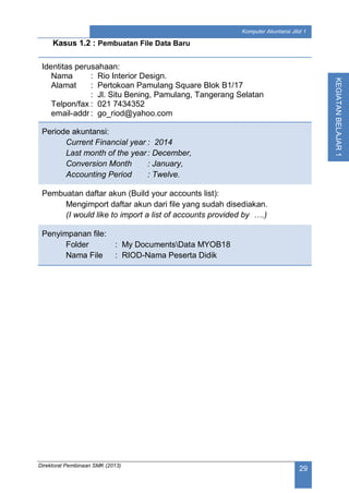 Direktorat Pembinaan SMK (2013)
29
Komputer Akuntansi Jilid 1
KEGIATANBELAJAR1
Kasus 1.2 : Pembuatan File Data Baru
Identitas perusahaan:
Nama : Rio Interior Design.
Alamat : Pertokoan Pamulang Square Blok B1/17
: Jl. Situ Bening, Pamulang, Tangerang Selatan
Telpon/fax : 021 7434352
email-addr : go_riod@yahoo.com
Periode akuntansi:
Current Financial year : 2014
Last month of the year: December,
Conversion Month : January,
Accounting Period : Twelve.
Pembuatan daftar akun (Build your accounts list):
Mengimport daftar akun dari file yang sudah disediakan.
(I would like to import a list of accounts provided by ….)
Penyimpanan file:
Folder : My DocumentsData MYOB18
Nama File : RIOD-Nama Peserta Didik
 