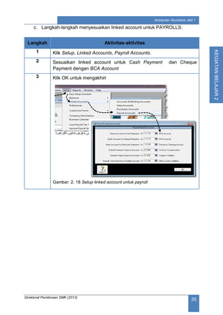 Direktorat Pembinaan SMK (2013)
35
Komputer Akuntansi Jilid 1
KEGIATANBELAJAR2
c. Langkah-langkah menyesuaikan linked account untuk PAYROLLS:
Langkah Aktivitas-aktivitas
1 Klik Setup, Linked Accounts, Payroll Accounts.
2 Sesuaikan linked account untuk Cash Payment dan Cheque
Payment dengan BCA Account
3 Klik OK untuk mengakhiri
Gambar: 2. 18 Setup linked account untuk payroll
 