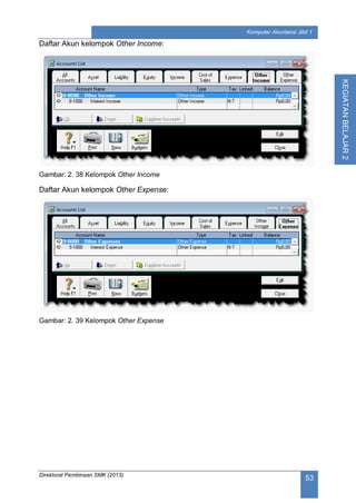 Direktorat Pembinaan SMK (2013)
53
Komputer Akuntansi Jilid 1
KEGIATANBELAJAR2
Daftar Akun kelompok Other Income:
Gambar: 2. 38 Kelompok Other Income
Daftar Akun kelompok Other Expense:
Gambar: 2. 39 Kelompok Other Expense
 