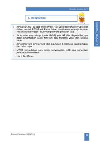 Direktorat Pembinaan SMK (2013)
63
Komputer Akuntansi Jilid 1
KEGIATANBELAJAR3
c. Rangkuman
o Jenis pajak GST (Goods and Services Tax) yang disediakan MYOB dapat
diubah menjadi PPN (Pajak Pertambahan Nilai) karena kedua jenis pajak
ini sama yaitu sebesar 10% dihitung dari total penjualan jasa.
o Jenis pajak yang lainnya (pada MYOB) yaitu NT (Not Reportable) juga
dapat dimanfaatkan untuk item-item atau transaksi yang tidak terkena
pajak.
o Jenis-jenis yang lainnya yang tidak digunakan di Indonesia dapat dihapus
dari daftar pajak.
o MYOB menyediakan menu untuk menyesuaikan (edit) atau menambah
jenis pajak baru melalui:
List > Tax Codes.
 