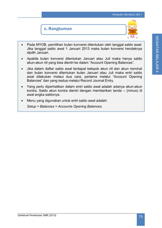 Direktorat Pembinaan SMK (2013)
75
Komputer Akuntansi Jilid 1
KEGIATANBELAJAR4
c. Rangkuman
 Pada MYOB, pemilihan bulan konversi ditentukan oleh tanggal saldo awal.
Jika tanggal saldo awal 1 Januari 2013 maka bulan konversi hendaknya
dipilih Januari.
 Apabila bulan konversi ditentukan Januari atau Juli maka hanya saldo
akun-akun riil yang bisa dientri ke dalam “Account Opening Balances”.
 Jika dalam daftar saldo awal terdapat kelopok akun riil dan akun nominal
dan bulan konversi ditentukan bulan Januari atau Juli maka entri saldo
awal dilakukan melaui dua cara, pertama melalui “Account Opening
Balances” dan yang kedua melalui Record Journal Entry.
 Yang perlu diperhatikan dalam entri saldo awal adalah adanya akun-akun
kontra. Saldo akun kontra dientri dengan memberikan tanda – (minus) di
awal angka saldonya.
 Menu yang digunakan untuk entri saldo awal adalah:
Setup > Balances > Accounts Opening Balances.
 