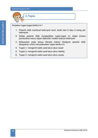 Direktorat Pembinaan SMK (2013)
76
Komputer Akuntansi Jilid 1
KEGIATANBELAJAR4
d. Tugas
Kerjakan tugas-tugas berikut ini !
1. Peserta didik membuat kelompok kecil, terdiri dari 2 atau 3 orang per
kelompok.
2. Setiap peserta didik mengerjakan tugas-tugas ini, tetapi proses
pemecahan kasus dapat dilakukan melalui diskusi kelompok.
3. Didasarkan pada Kasus Renata Interior Designer peserta didik
ditugaskan untuk menyelesaikan tugas berikut ini.
4. Tugas 1, mengentri saldo awal akun-akun asset
5. Tugas 2, mengentri saldo awal akun-akun liability
6. Tugas 3, mengentri saldo awal akun-akun equity
 