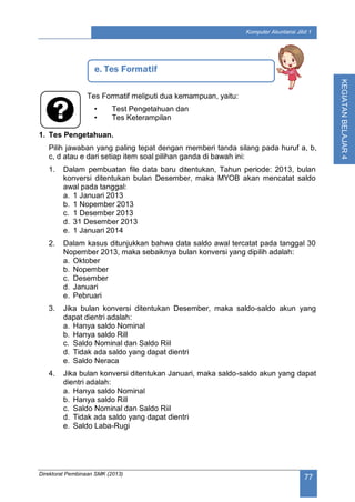 Direktorat Pembinaan SMK (2013)
77
Komputer Akuntansi Jilid 1
KEGIATANBELAJAR4
Tes Formatif meliputi dua kemampuan, yaitu:
• Test Pengetahuan dan
• Tes Keterampilan
1. Tes Pengetahuan.
Pilih jawaban yang paling tepat dengan memberi tanda silang pada huruf a, b,
c, d atau e dari setiap item soal pilihan ganda di bawah ini:
1. Dalam pembuatan file data baru ditentukan, Tahun periode: 2013, bulan
konversi ditentukan bulan Desember, maka MYOB akan mencatat saldo
awal pada tanggal:
a. 1 Januari 2013
b. 1 Nopember 2013
c. 1 Desember 2013
d. 31 Desember 2013
e. 1 Januari 2014
2. Dalam kasus ditunjukkan bahwa data saldo awal tercatat pada tanggal 30
Nopember 2013, maka sebaiknya bulan konversi yang dipilih adalah:
a. Oktober
b. Nopember
c. Desember
d. Januari
e. Pebruari
3. Jika bulan konversi ditentukan Desember, maka saldo-saldo akun yang
dapat dientri adalah:
a. Hanya saldo Nominal
b. Hanya saldo Rill
c. Saldo Nominal dan Saldo Riil
d. Tidak ada saldo yang dapat dientri
e. Saldo Neraca
4. Jika bulan konversi ditentukan Januari, maka saldo-saldo akun yang dapat
dientri adalah:
a. Hanya saldo Nominal
b. Hanya saldo Rill
c. Saldo Nominal dan Saldo Riil
d. Tidak ada saldo yang dapat dientri
e. Saldo Laba-Rugi
e. Tes Formatif
 
