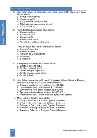 Direktorat Pembinaan SMK (2013)
78
Komputer Akuntansi Jilid 1
KEGIATANBELAJAR4
5. Jika bulan konversi ditentukan Juli, maka saldo-saldo akun yang dapat
dientri adalah:
a. Hanya saldo Nominal
b. Hanya saldo Rill
c. Saldo Nominal dan Saldo Riil
d. Tidak ada saldo yang dapat dientri
e. Saldo Laba-Rugi
6. Yang dimaksudkan dengan akun kontra
a. Akun-akun debet
b. Akun-akun kredit
c. Akun-akun Riil
d. Akun-akun Nominal
e. Akun lawan, sebagai pengurang.
7. Yang termasuk akun kontra di bawah ini adalah:
a. Account Receivable
b. Account Payable
c. Provision on Doubtful Debt
d. Investment
e. Bank Loan
8. Cara pencatatan saldo akun kontra adalah
a. Dicatat di sebelah debet
b. Dicatat di sebelah kredit
c. Dicatat dengan angka plus
d. Dicatat dengan angka minus
e. Dicatat terbalik
9. Jika dalam pencatatan saldo awal ditunjukkan bahwa Historical Balancing
terdapat saldo Rp. 550.000,- ini memberi tanda:
a. Terdapat kesalahan input sebesar Rp. 550.000,-
b. Jumlah debet lebih kecil sebesar Rp. 550.000,-
c. Jumlah debet lebih besar sebesar Rp. 550.000,-
d. Terdapat kelebihan kredit sebesar Rp. 550.000,-
e. Tidak bermasalah, karena itu adalah saldo akun tersebut.
10. Menu untuk entri saldo awal adalah:
a. Setup > Balances > Accounts Opening Balances
b. Setup > Accounts > Opening Balances Balances
c. Balances > Setup > Accounts Opening Balances
d. Accounts Opening Balances > Setup > Balances
e. Account > Balances > Accounts Opening Balances
 