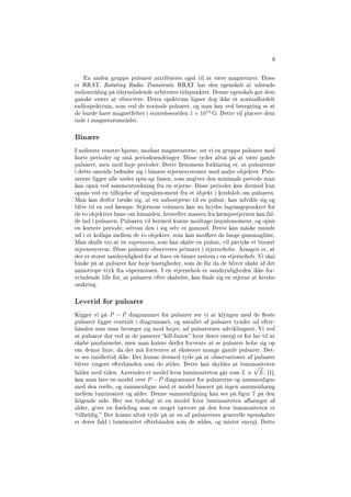 9
En anden gruppe pulsarer attribueres også til at være magnetarer. Disse
er RRAT, Rotating Radio Transients. RRAT har den egenskab at udsende
radiostråling på tilsyneladende arbitrære tidspunkter. Denne egenskab gør dem
ganske svære at observere. Deres spektrum ligner dog ikke et normalfordelt
radiospektrum, som ved de normale pulsarer, og man kan ved beregning se at
de burde have magnetfelter i størrelsesorden 1 × 1013
G. Dette vil placere dem
inde i magnetarområdet.
Binære
I nederste venstre hjørne, modsat magnetarerne, ser vi en gruppe pulsarer med
korte perioder og små periodeændringer. Disse tyder altså på at være gamle
pulsarer, men med høje perioder. Dette fænomens forklaring er, at pulsarerne
i dette område bender sig i binære stjernesystemer med andre objekter. Puls-
arerne ligger alle under spin-up linien, som angiver den minimale periode man
kan opnå ved sammentrækning fra en stjerne. Disse perioder kan dermed kun
opnås ved en tilføjelse af impulsmoment fra et objekt i kredsløb om pulsaren.
Man kan derfor tænke sig, at en nabostjerne til en pulsar, kan udvikle sig og
blive til en rød kæmpe. Stjernens volumen kan nu krydse lagrangepunktet for
de to objekters bane om hinanden, hvorefter massen fra kæmpestjernen kan fal-
de ind i pulsaren. Pulsaren vil hermed kunne modtage impulsmoment, og opnå
en kortere periode, selvom den i sig selv er gammel. Dette kan måske munde
ud i et kollaps mellem de to objekter, som kan medføre de lange gammaglimt.
Man skulle tro at en supernova, som kan skabe en pulsar, vil påvirke et binært
stjernesystem. Disse pulsarer observeres primært i stjernehobe. Årsagen er, at
der er størst sandsynlighed for at have en binær system i en stjernehob. Vi skal
huske på at pulsarer har høje hastigheder, som de får da de bliver skabt af det
anisotrope tryk fra supernovaen. I en stjernehob er sandsynligheden ikke for-
svindende lille for, at pulsaren efter skabelse, kan nde sig en stjerne at kredse
omkring.
Levetid for pulsarer
Kigger vi på P − ˙P diagrammet for pulsarer ser vi at klyngen med de este
pulsarer ligger centralt i diagrammet, og antallet af pulsarer tynder ud efter-
hånden som man bevæger sig mod højre, ad pulsarernes udviklingssti. Vi ved
at pulsarer dør ved at de passerer kill-linien hvor deres energi er for lav til at
skabe pardannelse, men man kunne derfor forvente at se pulsarer hobe sig op
om denne linie, da det må forventes at eksistere mange gamle pulsarer. Det-
te ses imidlertid ikke. Det kunne dermed tyde på at observationer af pulsarer
bliver ringere efterhånden som de ældes. Dette kan skyldes at luminositeten
falder med tiden. Anvendes et model hvor luminositeten går som L ∝ ˙E, [1],
kan man lave en model over P − ˙P diagrammet for pulsarerne og sammenligne
med den reelle, og sammenligne med et model baseret på ingen sammenhæng
mellem luminositet og alder. Denne sammenligning kan ses på gur 7 på den
følgende side. Her ses tydeligt at en model hvor luminositeten afhænger af
alder, giver en fordeling som er meget tættere på den hvor luminositeten er
tilfældig. Det kunne altså tyde på at en af pulsarernes generelle egenskaber
er deres fald i luminositet efterhånden som de ældes, og mister energi. Dette
 