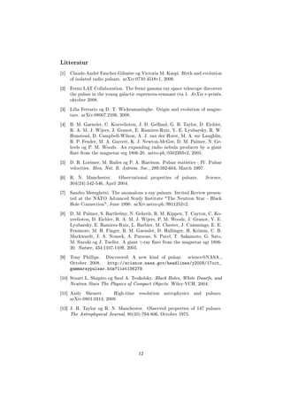 Litteratur
[1] Claude-André Faucher-Gihuère og Victoria M. Kaspi. Birth and evolution
of isolated radio pulsars. arXiv:0710.4518v1, 2008.
[2] Fermi LAT Collaboration. The fermi gamma ray space telescope discovers
the pulsar in the young galactic supernova-remnant cta 1. ArXiv e-prints,
oktober 2008.
[3] Lilia Ferrario og D. T. Wickramasinghe. Origin and evolution of magne-
tars. arXiv:08007.2106, 2008.
[4] B. M. Gaensler, C. Kouveliotou, J. D. Gelfand, G. B. Taylor, D. Eichler,
R. A. M. J. Wijers, J. Granot, E. Ramirez-Ruiz, Y. E. Lyubarsky, R. W.
Hunstead, D. Campbell-Wilson, A. J. van der Horst, M. A. mc Laughlin,
R. P. Fender, M. A. Garrett, K. J. Newton-McGee, D. M. Palmer, N. Ge-
hrels og P. M. Woods. An expanding radio nebula produces by a giant
are from the magnetar srg 1806-20. astro-ph/0502393v2, 2005.
[5] D. R. Lorimer, M. Bailes og P. A. Harrison. Pulsar statistics - IV. Pulsar
velocities. Mon. Not. R. Astrom. Soc., 289:592-604, March 1997.
[6] R. N. Manchester. Observational properties of pulsars. Science,
304(24):542-546, April 2004.
[7] Sandro Mereghetti. The anomalous x-ray pulsars. Invited Review presen-
ted at the NATO Advanced Study Institute The Neutron Star - Black
Hole Connection, June 1990. arXiv:astro-ph/9911252v2.
[8] D. M. Palmer, S. Barthelmy, N. Gehrels, R. M. Kippen, T. Cayton, C. Ko-
uveliotou, D. Eichler, R. A. M. J. Wijers, P. M. Woods, J. Granot, Y. E.
Lyubarsky, E. Ramirez-Ruiz, L. Barbier, M. Chester, J. Cummings, E. E.
Fenimore, M. H. Finger, B. M. Gaensler, D. Hullinger, H. Krimm, C. B.
Markwardt, J. A. Nousek, A. Parsons, S. Patel, T. Sakamoto, G. Sato,
M. Suzuki og J. Tueller. A giant γ-ray are from the magnetar sgr 1806-
20. Nature, 434:1107-1109, 2005.
[9] Tony Phillips. Discovered: A new kind of pulsar. science@NASA.,
October 2008. http://science.nasa.gov/headlines/y2008/17oct_
gammaraypulsar.htm?list136279.
[10] Stuart L. Shapiro og Saul A. Teukolsky. Black Holes, White Dwarfs, and
Neutron Stars The Physics of Compact Objects. Wiley-VCH, 2004.
[11] Andy Shearer. High-time resolution astrophysics and pulsars.
arXiv:0801.0314, 2008.
[12] J. H. Taylor og R. N. Manchester. Observed properties of 147 pulsars.
The Astrophysical Journal, 80(10):794-806, October 1975.
12
 