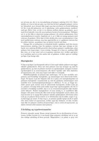 3
ser ud som om, der er en overophobning af pulsarer omkring (0.0, 8.5). Dette
skyldes at vi her er tæt på solen, og vi her har de først opdagede pulsarer, ved en
lav følsomhed, og er dermed ikke noget man kan attribuere en fysisk forklaring
til. Ser vi på alle pulsarerne, ser vi ophobning i selve galaksearmene, markeret
med grå. Dette viser, at der er en relation mellem stjerner og pulsarer, og er
med til at bekræfte vores idé om at pulsarer består af neutronstjerner. Ydeligere
ser vi, at der ikke er observeret mange pulsarer i de yderste galaksearme, hvor
stjerneskabelsen er mindre. Ligeledes ser vi, at vi ikke ser mange pulsarer mod
centrum af galaksen. Dette kan til dels skyldes den store støvabsorption vi har
mod mælkevejens centrum, men kan også skyldes at vi i galaksens centrum har
de ældste stjerner, og pulsarer har en kortere levetid end disse.
Antages det, at pulsarerne er cylindrisk fordelt i galaksen, med den største
koncentration omkring 4 kpc fra galaksen centrum, kan man udregne at der
burde være omkring 25.000 potentielt observerbare pulsarer i mælkevejen, altså
pulsarer hvis beam peger i vores retning. Årsagen til vi kun ser omrking 1000
kan være, at vi har svært ved at se gennem centrums støv, hvilket også giver
os et problem med at se den anden side af galaksen, hvilket også ses tydeligt
på gur 2 på forrige side.
Hastigheder
Vi kan se på gur 1 på foregående side at vi har nogle enkelte pulsarer som ligger
udenfor galakseskiven. Disse må være pulsarer som har bevæget sig væk fra
galakseskiven, og viser at pulsarer må have en egenhastighed. Årsagen til denne
egenhastighed er at neutronstjernen ofte bliver sparket væk efter skabelsen
af supernovaen selv, som man regner med ikke er isotropisk.
Middelhastigheden af pulsarer kan undersøges, ved at lave modeller over
pulsarer med forskellige hastigheder, og sammenligne med observerede forde-
linger. På gurer 3 på den følgende side ser vi plots over hastighedsspektre af
pulsarers hastigheder (translatorisk og væk fra galaksen) sammenlignet med
modeller hvor starthastighedsspredningen er 480 km/s. Vi ser, at begge mo-
deller passer godt overnes med de observerede hastigheder, hvilket tyder på
at, pulsarer vitterligt fødes med endda meget høje egenhastigheder. Da der er
anvendt to forskellige modeller, kan vi se at overensstemmigheden ikke skyldes
andre faktorer. Ændres hastighederne vil man nemlig se, at modellerne ikke
længere ville passe overens.[5]. Men med så høje hastigheder ud af z-aksen, må
man forvente at se mange ere pulsarer udenfor galakseplanet. Det kunne altså
tyde på, at pulsarer bliver sværere at se efterhånden som de ældes, noget vi og-
så skal kigge på senere. Vi kan dog se, at pulsarer ganske rigtigt må få et spark
efter deres fødsel af supernovaen, hvilket også kan forklarer, til dels, hvorfor
man ikke ser pulsarer i midten af stjernetåger, som er rester af supernovaer, og
skabes dermed altid sammen med pulsarer.
Udvikling og typebestemmelse
Pulsarer udsender energi. Denne energi stammer fra en decellearation af rota-
tionen, hvilket betyder at vi må kunne følge pulsarers udvikling ved at se på
den tidslige udvikling af deres periode. Magnetfeltet i en pulsar er givet ved
 