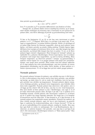5
dens periode og periodeændring så:
2
Bs = 3.2 × 1010
G · (P ˙P)0,5
(1)
hvor P er perioden og ˙P er perioden dierentieret som funktion af tiden.
Antages det, at pulsarer skabes med en uendelig høj rotation, og at energi-
tabet skyldes ændringen af rotationen, kan vi bestemme en øvre grænse for en
pulsars alder, som bliver afhængig af periode og periodeændring med tiden:
τc =
P
2 ˙P
(2)
Vi kan se fra ligningerne (1) og (2) at det kan være interressant at plotte
pulsarer i et P − ˙P diagram. Dette kan vi se på gur 4 på næste side. Vi an-
tager at magnetfelterne i en pulsar forbliver konstant. Derfor vil udvilingen af
en pulsar følge linierne for konstant magnetfelt, altså gå mod nederste højre
hjørne, ved højere perioder og mindre tidslig ændring. Udenfor guren ligger
kill-linien hvor energien af rotationen bliver så lav, man ikke længere kan have
par-dannelse, og dermed ikke længere kan have en pulsar. Vi ser, at de este
pulsarer ligger centralt i diagrammet. Disse betegnes de normale pulsarer og
indeholder bl.a. pulsaren i Krabbetågen. Øverste højre hjørne, har vi en klasse
af pulsarer med meget høje magnetfelter, og med en hurtig udvikling. Disse
betegnes magnetarer, og observeres primært i røntgen- og gammastråling. I
nederste venstre hjørne ser vi en gruppe pulsarer med meget lave periodeæn-
dringer, men meget korte perioder. Disse strider mod den almene opfattelse
af, at unge pulsarer har store periodeændringer, men lave perioder og roterer
langsommere efterhånden som de ældes. Dette skyldes, at disse pulsarer er i
binære stjernesystemer. Vi vil nu kigge kort på hver enkelt gruppe pulsarer.
Normale pulsarer
De normale pulsarer betegner de pulsarer, som udvikler sig som vi ville forven-
te. Det er altså pulsarer som starter med at have korte perioder, som udvikler
sig hurtigt, og ender deres liv ved at rende ind i dødlinien, hvor de har læn-
gere perioder som udvikler sig langsommere. Normale pulsarer afgiver energi,
ved at forlænge perioden, og dermed rotere langsommere, men beholder ellers
deres indre magnetfelt. Normale pulsarer kan observeres i alle spektre, men vi
vil kigge på den relativt lille del af dem, som har en stor visuel komponent.
Den mest kendte af disse pulsarer er den i Krabbetågen, som også er en af
de bedst observerede gennem tiden. På gur 5 på side 7 ser vi spektret af to
forskellige normale, visuelle pulsarer. Det interessante i spektret er, at formen
på de to spektre har meget lignende udseende. For begge har vi en forøgelse
af intensiteten mod det infra-røde. Vi kan hermed se, at vi kan forvente at de
normale pulsarer har nogenlunde samme egenskaber. Generelt har spektret, på
disse visuelle normale pulsarer, også vist sig at være kontinuert, og generelt
ligne et spektrum fra synkrotronstråling, som vi kunne forvente
3. Vi har nu
set på en underafdeling af de normale pulsarer, nemlig de visuelle. Men man
kan også nde en endnu en undergruppe. Ser vi på Krabbepulsaren, kan vi
observere, at pulserne kommer i re perioder, som man kan se på gur 6 på
side 8. Det interessante i Krabbetågens lyskurve, er Main optical pulse. Man
2se fodteksten på [6, g. 2]
3Se [11]
 