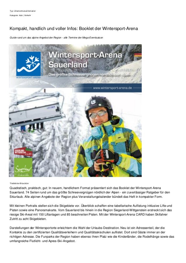 Typ: Unternehmensinformation
Kategorie: Auto | Verkehr
Kompakt, handlich und voller Infos: Booklet der Wintersport-Arena
Guide rund um das alpine Angebot der Region - alle Termine der Mega-Eventsaison
Titelbild der Broschüre
Quadratisch, praktisch, gut: In neuem, handlichem Format präsentiert sich das Booklet der Wintersport-Arena
Sauerland. 74 Seiten rund um das größte Schneevergnügen nördlich der Alpen - ein zuverlässiger Ratgeber für den
Skiurlaub. Alle alpinen Angebote der Region plus Veranstaltungskalender bündelt das Heft in kompakter Form.
Mit kleinen Portraits stellen sich die Skigebiete vor. Überblick schaffen eine tabellarische Auflistung inklusive Lifte und
Pisten sowie eine Panoramakarte. Vom Sauerland bis hinein in die Region Siegerland-Wittgenstein erstreckt sich das
riesige Ski-Areal mit 150 Liftanlagen und 85 beschneiten Pisten. Mit der Wintersport-Arena CARD haben Skifahrer
Zutritt zu acht Skigebieten.
Darstellungen der Wintersportorte erleichtern die Wahl der Urlaubs-Destination. Neu ist ein Adressenteil, der die
Kontakte zu den zertifizierten Qualitätsverleihern und Qualitätsskischulen auflistet. Dort sind Gäste immer an der
richtigen Adresse. Die Funparks der Region haben ebenso ihren Platz wie die Kinderländer, die Rodelhänge sowie das
umfangreiche Flutlicht- und Apres-Ski-Angebot.
 