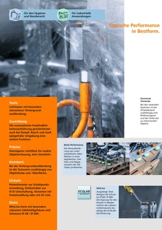 WetLine. 
Ausgiebige Tests 
belegen die Schutz-art 
IP 68 / IP 69K. 
Die Eignung für den 
Einsatz in Nassbe-reichen 
der Lebens-mittelindustrie 
be-stätigt 
die ECOLAB-Zertifizierung. 
Beste Performance. 
Die Herausforde-rung 
von unter-schiedlichen 
Ober-flächen 
in einer 
Applikation, hier 
Holz und Pappe, 
meistert der O6- 
Taster problemlos. 
Stark: 
Lichttaster mit besonders 
störsicherer Hintergrund-ausblendung. 
Zuverlässig: 
Die automatische Empfindlich-keitsnachführung 
gewährleistet 
auch bei Dampf, Rauch und stark 
spiegelnder Umgebung eine 
sichere Funktion. 
Präzise: 
Homogener Lichtfleck für exakte 
Objekterfassung, kein Streulicht. 
Konstant: 
Bei der Hintergrundausblendung 
ist die Tastweite unabhängig von 
Objektfarbe und -Oberfläche. 
Einfach: 
Potentiometer zur Schaltpunkt-einstellung, 
Drehschalter zur 
H/D-Umschaltung, Varianten mit 
Festeinstellung oder mit IO-Link. 
Dicht: 
WetLine-Serie mit besonders 
robustem Edelstahlgehäuse und 
Schutzart IP 68 / IP 69K. 
Optische Performance 
in Bestform. 
Konstante 
Tastweite. 
Bei den tastenden 
Systemen ist der 
Schaltabstand 
unabhängig vom 
Reflexionsgrad 
und der Farbe des 
zu erkennenden 
Objekts. 
Für den Hygiene-und 
Nassbereich 
Für industrielle 
Anwendungen 
 