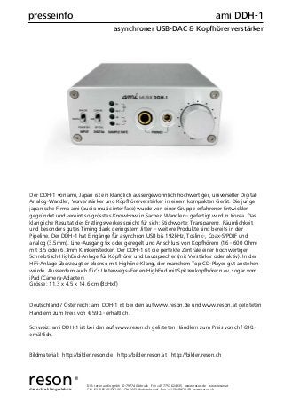D/A: reson audio gmbh D-79774 Albbruck Fon +49 7753 624335 www.reson.de www.reson.at
CH: KARLEV-AUDIO AG CH-5443 Niederrohrdorf Fon +41 56 4962248 www.reson.ch
presseinfo ami DDH-1
asynchroner USB-DAC & Kopfhörerverstärker
Der DDH-1 von ami, Japan ist ein klanglich aussergewöhnlich hochwertiger, universeller Digital-
Analog-Wandler, Vorverstärker und Kopfhörerverstärker in einem kompakten Gerät. Die junge
japanische Firma ami (audio music interface) wurde von einer Gruppe erfahrener Entwickler
gegründet und vereint so grösstes KnowHow in Sachen Wandler – gefertigt wird in Korea. Das
klangliche Resultat des Erstlingswerkes spricht für sich; Stichworte: Transparenz, Räumlichkeit
und besonders gutes Timing dank geringstem Jitter – weitere Produkte sind bereits in der
Pipeline. Der DDH-1 hat Eingänge für asynchron USB bis 192kHz, Toslink-, Coax-S/PDIF und
analog (3.5mm). Line-Ausgang ﬁx oder geregelt und Anschluss von Kopfhörern (16 - 600 Ohm)
mit 3.5 oder 6.3mm Klinkenstecker. Der DDH-1 ist die perfekte Zentrale einer hochwertigen
Schreibtisch-HighEnd-Anlage für Köpfhörer und Lautsprecher (mit Verstärker oder aktiv). In der
HiFi-Anlage überzeugt er ebenso mit HighEnd-Klang, der manchem Top-CD-Player gut anstehen
würde. Ausserdem auch für’s Unterwegs-/Ferien-HighEnd mit Spitzenkopfhörern ev. sogar vom
iPad (Camera-Adapter).
Grösse: 11.3 x 4.5 x 14.6 cm (BxHxT)
Deutschland / Österreich: ami DDH-1 ist bei den auf www.reson.de und www.reson.at gelisteten
Händlern zum Preis von € 590.- erhältlich.
Schweiz: ami DDH-1 ist bei den auf www.reson.ch gelisteten Händlern zum Preis von chf 690.-
erhältlich.
Bildmaterial: http://bilder.reson.de http://bilder.reson.at http://bilder.reson.ch
resondas echte klangerlebnis
®
 