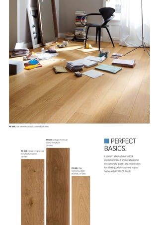 PD 400 Cottage | American
walnut lively 8275
UV-oiled
PD 400 Cottage | Cognac oak
lively 8229 | brushed
UV-oiled
 Perfect
PS 300 | Oak harmonious 8027 | brushed | UV-oiled
PS 300 | Oak
harmonious 8027
brushed | UV-oiled
It doesn't always have to look
exceptional but it should always be
exceptionally good – lay a solid basis
for a feel-good atmosphere in your
home with PERFECT BASIC.
Basics.
 