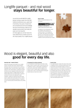 Wood is elegant, beautiful and also
good for every day life.
Live and let live with MEISTER Longlife
parquet nothing is easier than that. With
traditional professional care, a great deal
of sensitivity, many years of experience
and comprehensive technical knowledge
we ensure that flooring is made out of a
valuable natural product that makes life
easier and more beautiful.
On these pages you can learn about the
many details that as a whole account for
the unique quality of our Longlife parquet.
Longlife parquet - and real wood
		stays beautiful for longer.
The Masterclic Plus locking system means
fast installation with automatic end
connection system. The homogeneous
HDF middle layer allows a precise profile
geometry to be milled without any splinters.
This guarantees comfortable and smooth
installation as well as permanent joint closing.
UV-hardened oil surface protection
Our UV-hardened oil really brings out the best in many
types of wood. It receives a warm, natural look from this.
The Weartec®
surface is a high quality UV-hardened oil
surface with a special basic treatment applied at the
factory. The floor is treated ready for residential use, is
similarly easy to clean to varnished parquet flooring and
therefore does not need to be re-oiled.
Varnish finish
Our Longlife parquet's Duratec Plus natural matt varnish
or high-gloss varnish is extremely durable, easy to clean
and naturally environmentally friendly, as it does not
contain any solvents. The Plus stands for our seven-layer
Duratec varnish structure. The mixture of varnishes in
the individual layers and their order takes into account
that parquet floors may possibly be sanded down. The
entire composition consists of a formaldehyde-free,
UV-hardened and ecologically non-harmful acrylic
varnish. As a result Duratec Plus provides an easy to
clean and durable parquet surface.
Naturally oiled – Weartec®
Nature
Natural oils and waxes are the basis for our Longlife
parquet's naturally oiled surfaces. Weartec®
Nature
penetrates deep into the wood and forms a protective,
breathable surface. This kind of finish creates a natural
appearance with subtle brilliance, emphasises the grain
as well as structure, regulates humidity and ensures a
healthy living climate. All Longlife parquet floors with
Weartec®
Nature finish are treated ready for residential
use and do not have to be treated with oil after
installation. However, the naturally oiled surface does
require a regular polish, which gives the floor a natural
shine and ensures exceptional resistance. If required, it
can be re-oiled and partly refinished without any sanding
down.
Easy to install
thanks to the patented Masterclic Plus
click system
 