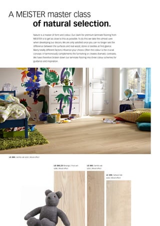 Nature is a master of form and colour. Our claim for premium laminate flooring from
MeisTer is to get as close to this as possible. To do this we take the utmost care
when developing our decors. We are only satisfied once you can no longer see the
difference between the surfaces and real wood, stone or textiles at first glance.
Many totally different factors influence your choice. Often the colour is the crucial
concept. it harmoniously complements the furnishing or creates dramatic contrasts.
We have therefore broken down our laminate flooring into three colour schemes for
guidance and inspiration.
a MeisTer master class
of natural selection.
LD 300 | 25 Melango | pure ash
6286 | Wood effect
LS 300 | vanilla oak
6265 | Wood effect
LC 200 | sahara oak
6262 | Wood effect
LS 300 | vanilla oak 6265 | Wood effect
 