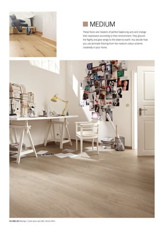 These floors are masters of perfect balancing acts and change
their expression according to their environment. They ground
the flighty and give wings to the down-to-earth. You decide how
you use laminate flooring from the medium colour scheme
creatively in your home.
LD 300 | 20 Melango | Cream grey oak 6285 | Wood effect
 Medium
 