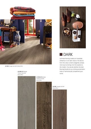 LD 200 | Nougat oak 6269
Wood effect
Laminate flooring creates an irresistible
ambience in rich dark colours. The decors
from this colour scheme elegantly comple-
ment any furnishing, from the tasteful to
the modern. You decide whether the dark
flooring should act as a striking exclamation
mark or harmoniously complement your
home.
LD 200 | Nougat oak 6269 | Wood effect
LD 300 | 25 Melango
Titanium oak 6278
Wood effect
LD 300 | 20 Melango
Smoked oak 6035
Wood effect
 DARK
 