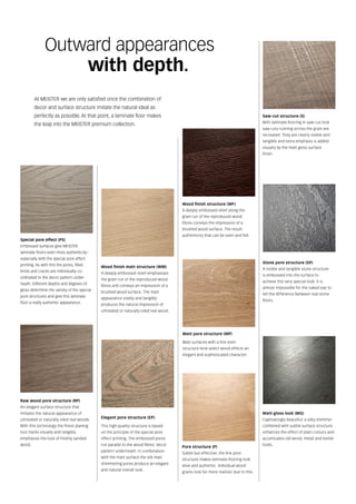 At MEISTER we are only satisfied once the combination of
decor and surface structure imitate the natural ideal as
perfectly as possible. At that point, a laminate floor makes
the leap into the MEISTER premium collection.
Outward appearances
		 with depth.
Wood finish matt structure (WM)
A deeply embossed relief emphasises
the grain run of the reproduced wood
fibres and conveys an impression of a
brushed wood surface. The matt
appearance visibly and tangibly
produces the natural impression of
untreated or naturally oiled real wood.
Elegant pore structure (EP)
This high quality structure is based
on the principle of the special pore
effect printing. The embossed pores
run parallel to the wood fibres‘ decor
pattern underneath. In combination
with the matt surface the silk matt
shimmering pores produce an elegant
and natural overall look.
Wood finish structure (WF)
A deeply embossed relief along the
grain run of the reproduced wood
fibres conveys the impression of a
brushed wood surface. The result:
authenticity that can be seen and felt.
Saw-cut structure (S)
With laminate flooring in saw-cut look
saw cuts running across the grain are
recreated. They are clearly visible and
tangible and extra emphasis is added
visually by the matt gloss surface
finish.
Matt pore structure (MP)
Matt surfaces with a fine even
structure lend select wood effects an
elegant and sophisticated character.
Stone pore structure (SP)
A visible and tangible stone structure
is embossed into the surface to
achieve this very special look. It is
almost impossible for the naked eye to
tell the difference between real stone
floors.
Special pore effect (PS)
Embossed surfaces give MEISTER
laminate floors even more authenticity–
especially with the special pore effect
printing. As with this the pores, filled
knots and cracks are individually co-
ordinated to the decor pattern under-
neath. Different depths and degrees of
gloss determine the variety of the special
pore structures and give this laminate
floor a really authentic appearance.
Raw wood pore structure (RP)
An elegant surface structure that
imitates the natural appearance of
untreated or naturally oiled real woods.
With this technology the finest planing
tool marks visually and tangibly
emphasise the look of freshly sanded
wood.
Pore structure (P)
Subtle but effective: the fine pore
structure makes laminate flooring look
alive and authentic. Individual wood
grains look far more realistic due to this.
Matt-gloss look (MG)
Captivatingly beautiful: a silky shimmer
combined with subtle surface structure
enhances the effect of plain colours and
accentuates old wood, metal and textile
looks.
 