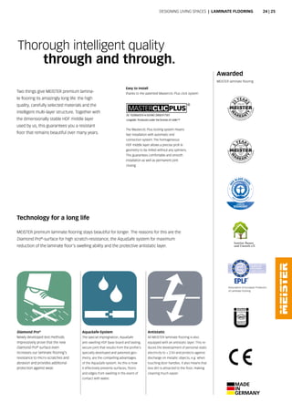 Awarded
MEISTER laminate flooring
The Masterclic Plus locking system means
fast installation with automatic end
connection system. The homogeneous
HDF middle layer allows a precise profi le
geometry to be milled without any splinters.
This guarantees comfortable and smooth
installation as well as permanent joint
closing.
Easy to install
thanks to the patented Masterclic Plus click system
Technology for a long life
MEISTER premium laminate flooring stays beautiful for longer. The reasons for this are the
Diamond Pro®
-surface for high scratch-resistance, the AquaSafe system for maximum
reduction of the laminate floor‘s swelling ability and the protective antistatic layer.
Diamond Pro®
Newly developed test methods
impressively prove that the new
Diamond Pro®
surface even
increases our laminate flooring‘s
resistance to micro-scratches and
abrasion and provides additional
protection against wear.
AquaSafe-System
The special impregnation, AquaSafe
anti-swelling HDF base board and lasting,
secure joint that results from the profile‘s
specially developed and patented geo-
metry, are the compelling advantages
of the AquaSafe system. As this is how
it effectively prevents surfaces, floors
and edges from swelling in the event of
contact with water.
Antistatic
All MEISTER laminate flooring is also
equipped with an antistatic layer. This re-
duces the development of personal static
electricity to  2 kV and protects against
discharge on metallic objects, e.g. when
touching door handles. It also means that
less dirt is attracted to the floor, making
cleaning much easier.
Thorough intelligent quality
through and through.
Two things give MEISTER premium lamina-
te flooring its amazingly long life: the high
quality, carefully selected materials and the
intelligent multi-layer structure. Together with
the dimensionally stable HDF middle layer
used by us, this guarantees you a resistant
floor that remains beautiful over many years.
Designing living spaces | Laminate Flooring
Association of European Producers
of Laminate Flooring
24 | 25
 