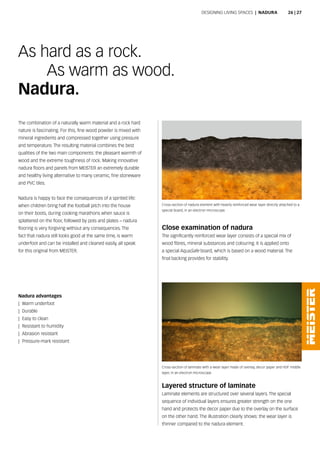 The combination of a naturally warm material and a rock hard
nature is fascinating. For this, fine wood powder is mixed with
mineral ingredients and compressed together using pressure
and temperature. The resulting material combines the best
qualities of the two main components: the pleasant warmth of
wood and the extreme toughness of rock. Making innovative
nadura floors and panels from MEISTER an extremely durable
and healthy living alternative to many ceramic, fine stoneware
and PVC tiles.
Nadura is happy to face the consequences of a spirited life:
when children bring half the football pitch into the house
on their boots, during cooking marathons when sauce is
splattered on the floor, followed by pots and plates – nadura
flooring is very forgiving without any consequences. The
fact that nadura still looks good at the same time, is warm
underfoot and can be installed and cleaned easily, all speak
for this original from MEISTER.
As hard as a rock.
As warm as wood.
Nadura.
Cross-section of nadura element with heavily reinforced wear layer directly attached to a
special board, in an electron microscope.
Close examination of nadura
The significantly reinforced wear layer consists of a special mix of
wood fibres, mineral substances and colouring. It is applied onto
a special AquaSafe board, which is based on a wood material. The
final backing provides for stability.
Layered structure of laminate
Laminate elements are structured over several layers. The special
sequence of individual layers ensures greater strength on the one
hand and protects the decor paper due to the overlay on the surface
on the other hand. The illustration clearly shows: the wear layer is
thinner compared to the nadura element.
Cross-section of laminate with a wear layer made of overlay, decor paper and HDF middle
layer, in an electron microscope.
Nadura advantages
|| Warm underfoot
|| Durable
|| Easy to clean
|| Resistant to humidity
|| Abrasion resistant
|| Pressure-mark resistant
Designing living spaces | Nadura 26 | 27
 