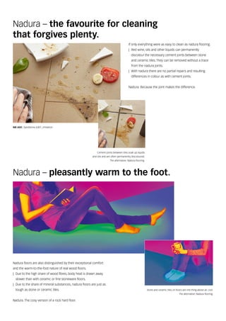 Cement joints between tiles soak up liquids
and oils and are often permanently discoloured.
The alternative: Nadura flooring.
If only everything were as easy to clean as nadura flooring.
|| Red wine, oils and other liquids can permanently
discolour the necessary cement joints between stone
and ceramic tiles. They can be removed without a trace
from the nadura joints.
|| With nadura there are no partial repairs and resulting
differences in colour as with cement joints.
Nadura. Because the joint makes the difference.
Nadura – pleasantly warm to the foot.
Nadura floors are also distinguished by their exceptional comfort
and the warm‑to‑the‑foot nature of real wood floors.
|| Due to the high share of wood fibres, body heat is drawn away
slower than with ceramic or fine stoneware floors.
|| Due to the share of mineral substances, nadura floors are just as
tough as stone or ceramic tiles.
Nadura. The cosy version of a rock hard floor.
Stone and ceramic tiles on floors are one thing above all: cool.
The alternative: Nadura flooring.
Nadura – the favourite for cleaning
that forgives plenty.
NB 400 | Sandstone 6301 | Imitation
 