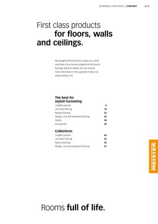 The best for
stylish furnishing
Longlife parquet 4
Laminate flooring 16
Nadura flooring 26
Design, cork and lineoleum flooring 30
Panels 38
Accessories 44
Collections
Longlife parquet 46
Laminate flooring 52
Nadura flooring 56
Design, cork and lineoleum flooring 57
First class products
	 for floors, walls
and ceilings.
Rooms full of life.
Designing living spaces  | CONTENT
We designed this brochure to give you a brief
overview of our diverse programme all around
flooring, wall and ceiling. You can receive
more information in the specialist trade or at
www.meister.com
2 | 3
 