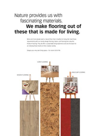DESIGN FLOORING
CORK FLOORING
LINOLEUM FLOORING
Nature provides us with
	 fascinating materials.
		 We make flooring out of
these that is made for living.
More and more people want a natural floor that is healthy for living. We meet these
requirements with our trendy design flooring, classic cork flooring and colourful
linoleum flooring. They all offer a sustainable living experience and are the basis for
an individual look thanks to their creative variety.
Design your very own living space – for rooms full of life.
 
