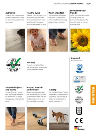 antislip
The innovative puretec ®
surface
makes MEISTER design flooring
very antislip. The university of
Wuppertal has calculated an
antislip property of r9.
Easy to maintain
and durable
Design flooring is easy to clean
and durable. Many typical causes
of stains have no effect. soft, stan-
dard chair casters do not leave
any undesirable marks either.
Easy on the joints
and elastic
The use of cork as a comfort
layer and backing underneath
the plank makes our design
flooring elastic and easy on the
joints.
Environmentally
friendly
Thanks to its material properties,
our design flooring can
be conveniently disposed of at
the end of its use via the non-
recyclable waste.
Awarded
MEISTER design flooring
Healthy living
polyester that is also used in the
food industry, cork and wood
from sustainable forestry make
MEISTER design flooring into
all-round healthy floors for living.
authentic
The wood structures embossed
into the puretec®
surface make
the floors in this collection look
very realistic.
PVC-free
puretec®
is a 100% pvc-free
special coating that is not harmful
to man or the environment.
Warm underfoot
The combination of polyester
and cork as a comfort layer
makes MEISTER design flooring
pleasantly warm underfoot.
Designing Living spaces | DESIgN fLOORINg 32 | 33
 