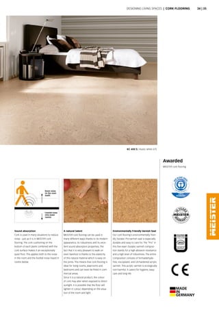 KC 400 S | Rustic white 675
A natural talent
MEISTER cork flooring can be used in
many different ways thanks to its modern
appearance, its robustness and its exce-
llent sound absorption properties. The
fact that it is very pleasant to walk on
even barefoot is thanks to the elasticity
of this natural material which is easy on
the joints. This means that cork flooring is
ideal for living rooms, playrooms and
bedrooms and can even be fitted in com-
mercial areas.
Since it is a natural product, the colour
of cork may alter when exposed to direct
sunlight. It is possible that the floor will
lighten in colour, depending on the situa-
tion of the room and light.
Environmentally Friendly Varnish Seal
Our cork flooring's environmentally frien-
dly Duratec Pro varnish seal is especially
durable and easy to care for. The “Pro” in
this five-layer Duratec varnish composi-
tion stands for a high abrasion resistance
and a high level of robustness. The entire
composition consists of formaldehyde-
free, viscoplastic and UV-hardened acrylic
varnish. This acrylic varnish is ecologically
non-harmful. It caters for hygiene, easy-
care and long-life.
Sound absorption
Cork is used in many situations to reduce
noise - just as it is in MEISTER cork
flooring. The cork cushioning on the
bottom of each plank combined with the
cork surface makes it an exceptionally
quiet floor. This applies both to the noise
in the room and the footfall noise heard in
rooms below.
Awarded
MEISTER cork flooring
Room noise
(in the room
itself)
Footfall noise
(into lower
rooms)
Designing living spaces  |  CORK FLOORING 34 | 35
 