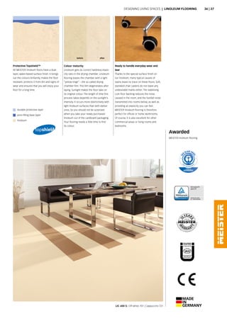 before after
LIC 400 S | Off-white 707 | Cappuccino 721
Awarded
MEISTER linoleum flooring
Colour maturity
Linoleum gets its correct hardness-elasti-
city ratio in the drying chamber. Linoleum
flooring leaves the chamber with a light
“yellow tinge” – the so-called drying
chamber film. This film degenerates after
laying. Sunlight makes the floor take on
its original colour. The length of time this
process takes depends on the sunlight’s
intensity. It occurs more distinctively with
light linoleum surfaces than with darker
ones. So you should not be surprised
when you take your newly purchased
linoleum out of the cardboard packaging.
Your flooring needs a little time to find
its colour.
Ready to handle everyday wear and
tear
Thanks to the special surface finish on
our linoleum, many typical causes of
stains leave no trace on these floors. Soft,
standard chair casters do not leave any
undesirable marks either. The stabilising
cork floor backing reduces the noise
caused in the room, and the footfall noise
transmitted into rooms below, as well as
providing an elasticity you can feel.
MEISTER linoleum flooring is therefore
perfect for offices or home workrooms.
Of course, it is also excellent for other
commercial areas or living rooms and
bedrooms.
Protective Topshield™
All MEISTER linoleum floors have a dual-
layer, water-based surface finish. It brings
out the colours brilliantly, makes the floor
resistant, protects it from dirt and signs of
wear and ensures that you will enjoy your
floor for a long time.
Designing living spaces | LINOLEUM FLOORING
durable protective layer
pore-filling base layer
linoleum
36 | 37
 